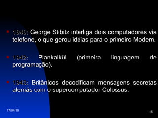 1940:  George Stibitz interliga dois computadores via telefone, o que gerou idéias para o primeiro Modem. 1942:  Plankalkül (primeira linguagem de programação). 1943:  Britânicos decodificam mensagens secretas alemãs com o supercomputador Colossus. 
