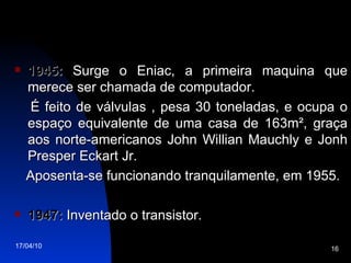1945:  Surge o Eniac, a primeira maquina que merece ser chamada de computador.  É feito de válvulas , pesa 30 toneladas, e ocupa o espaço equivalente de uma casa de 163m², graça aos norte-americanos John Willian Mauchly e Jonh Presper Eckart Jr. Aposenta-se funcionando tranquilamente, em 1955. 1947:  Inventado o transistor. 
