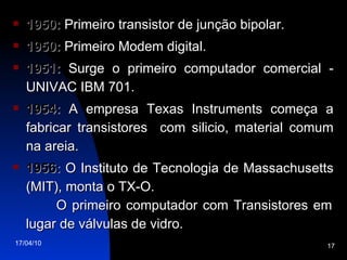 1950:  Primeiro transistor de junção bipolar. 1950:  Primeiro Modem digital. 1951:  Surge o primeiro computador comercial - UNIVAC IBM 701. 1954:  A empresa Texas Instruments começa a fabricar transistores  com silicio, material comum na areia. 1956:  O Instituto de Tecnologia de Massachusetts (MIT), monta o TX-O.  O primeiro computador com Transistores em lugar de válvulas de vidro. 