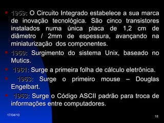 1959:  O Circuito Integrado estabelece a sua marca de inovação tecnológica. São cinco transistores instalados numa única placa de 1,2 cm de diâmetro / 2mm de espessura, avançando na miniaturização  dos componentes. 1960:  Surgimento do sistema Unix, baseado no Mutics. 1961:  Surge a primeira folha de cálculo eletrônica. 1963:  Surge o primeiro mouse – Douglas Engelbart. 1963:  Surge o Código ASCII padrão para troca de informações entre computadores. 
