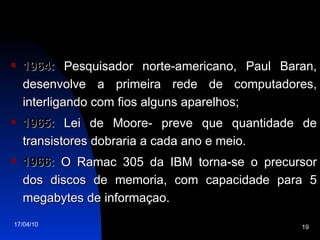 1964:  Pesquisador norte-americano, Paul Baran, desenvolve a primeira rede de computadores, interligando com fios alguns aparelhos; 1965:  Lei de Moore- preve que quantidade de transistores dobraria a cada ano e meio. 1966:  O Ramac 305 da IBM torna-se o precursor dos discos de memoria, com capacidade para 5 megabytes de informaçao. 