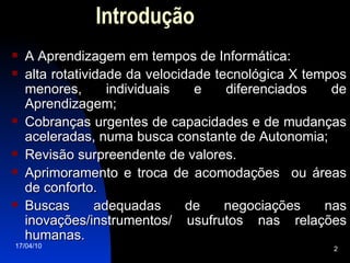 Introdução A Aprendizagem em tempos de Informática: alta rotatividade da velocidade tecnológica X tempos menores, individuais e diferenciados de Aprendizagem;  Cobranças urgentes de capacidades e de mudanças aceleradas, numa busca constante de Autonomia; Revisão surpreendente de valores. Aprimoramento e troca de acomodações  ou áreas de conforto. Buscas adequadas de negociações nas inovações/instrumentos/ usufrutos nas relações humanas. 