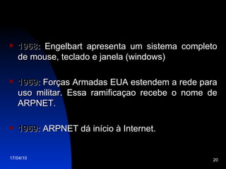 1968:  Engelbart apresenta um sistema completo de mouse, teclado e janela (windows) 1969:  Forças Armadas EUA estendem a rede para uso militar. Essa ramificaçao recebe o nome de ARPNET. 1969:  ARPNET dá início à Internet. 