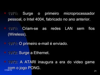 1971:  Surge o primeiro microprocessador pessoal, o Intel 4004, fabricado no ano anterior. 1971:  Criam-se as redes LAN sem fios (Wireless). 1971:  O primeiro e-mail é enviado. 1972:  Surge a Ethernet. 1972:  A ATARI inaugura a era do video game com o jogo PONG. 