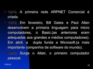 1974:  A primeira rede ARPNET Comercial é criada. 1975:  Em fevereiro, Bill Gates e Paul Allen desenvolvem a primeira linguagem para micro computadores, o Basic.(as anteriores eram adequadas aos grandes e médios computadores). Em abril, a  dupla funda a Microsoft.(a mais importante companhia de software do mundo). 1975:  Surge o Altair, o primeiro computador pessoal. 