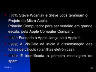1976:  Steve Wozniak e Steve Jobs terminam o  Projeto do Micro Apple.  Primeiro Computador para ser vendido em grande escala, pela Apple Computer Company. 1977:  Fundada a Apple, lança-se o Apple II. 1978:  A VisiCalc dá início à disseminação das folhas de cálculo (planilhas eletrônicas). 1978:  É identificada a primeira mensagem de spam. 