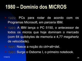1980 – Dominio dos MICROS 1980:  PCs para rodar de acordo com os Programas Microsoft, em parceria IBM. 1981:  A IBM lança o PC 5150, o antecessor de todos os micros que hoje dominam o mercado (com 64 quilobytes de memoria e 4,77 megahertz de velocidade). 1981:  Nasce a noção do ctrl+alt+del. 1981:  Surge o Osborne I, o primeiro notebook. 