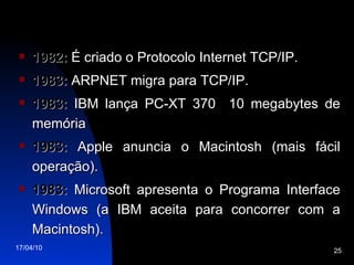 1982:  É criado o Protocolo Internet TCP/IP. 1983:  ARPNET migra para TCP/IP. 1983:  IBM lança PC-XT 370  10 megabytes de memória 1983:  Apple anuncia o Macintosh (mais fácil operação). 1983:  Microsoft apresenta o Programa Interface Windows (a IBM aceita para concorrer com a Macintosh). 