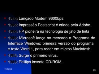 1984:  Lançado Modem 9600bps. 1984:  Impressão Postscript é criada pela Adobe. 1984:  HP pioneira na tecnologia de jato de tinta 1985:  Microsoft lança no mercado o Programa de Interface Windows; primeira versao do programa  e texto Word 1, para rodar em micros Macintosh. 1985:  Surge o primeiro vírus. 1985:  Phillips inventa CD-ROM. 