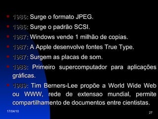 1986:  Surge o formato JPEG. 1986:  Surge o padrão SCSI. 1987:  Windows vende 1 milhão de copias. 1987:  A Apple desenvolve fontes True Type. 1987:  Surgem as placas de som. 1988:  Primeiro supercomputador para aplicações gráficas. 1989:  Tim Berners-Lee propõe a World Wide Web ou WWW, rede de extensao mundial, permite compartilhamento de documentos entre cientistas. 