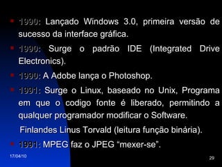 1990:  Lançado Windows 3.0, primeira versão de sucesso da interface gráfica. 1990:  Surge o padrão IDE (Integrated Drive Electronics). 1990:  A Adobe lança o Photoshop. 1991:  Surge o Linux, baseado no Unix, Programa em que o codigo fonte é liberado, permitindo a qualquer programador modificar o Software. Finlandes Linus Torvald (leitura função binária). 1991:  MPEG faz o JPEG “mexer-se”. 