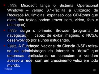 1992:  Microsoft lança o Sistema Operacional Windows – versao 3.1-(facilita a utilizaçao de Recursos Multimidias; expansao dos CD-Roms que alem dos textos podem trazer som, video, foto e animaçao). 1993:  surge o primeiro Browser (programa de navegaçao),  capaz de exibir imagens, o NCSA, desenvolvido por alunos estudantes. 1993:  A Fundaçao Nacional da Ciencia (NSF) retira-se da administraçao da Internet e “deixa” que empresas particulares se conectem e vendam acesso a rede, com um crescimento veloz em todo mundo. 