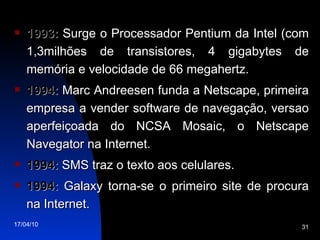 1993:  Surge o Processador Pentium da Intel (com 1,3milhões de transistores, 4 gigabytes de memória e velocidade de 66 megahertz. 1994:  Marc Andreesen funda a Netscape, primeira empresa a vender software de navegação, versao aperfeiçoada do NCSA Mosaic, o Netscape Navegator na Internet. 1994:  SMS traz o texto aos celulares. 1994:  Galaxy torna-se o primeiro site de procura na Internet. 
