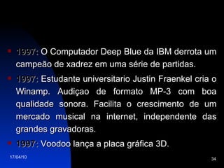 1997:  O Computador Deep Blue da IBM derrota um campeão de xadrez em uma série de partidas. 1997:  Estudante universitario Justin Fraenkel cria o Winamp. Audiçao de formato MP-3 com boa qualidade sonora. Facilita o crescimento de um mercado musical na internet, independente das grandes gravadoras. 1997:  Voodoo lança a placa gráfica 3D. 