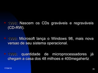 1998:  Nascem os CDs graváveis e regraváveis (CD-RW). 1998:  Microsoft lança o Windows 98, mais nova versao de seu sistema operacional. 1998:  quantidade de microprocessadores já chegam a casa dos 48 milhoes e 400megahertz 