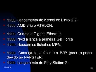 1999:  Lançamento do Kernel do Linux 2.2. 1999:  AMD cria o ATHLON. 1999:  Cria-se a Gigabit Ethernet. 1999:  Nvidia lança a primeira Gel Force 1999:  Nascem os ficheiros MP3. 1999:  Começa-se a falar em P2P (peer-to-peer) devido ao NAPSTER. 1999:  Lançamento do Play Station 2. 