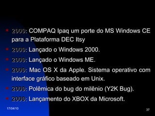 2000:  COMPAQ Ipaq um porte do MS Windows CE para a Plataforma DEC Itsy 2000:  Lançado o Windows 2000. 2000:  Lançado o Windows ME. 2000:  Mac OS X da Apple. Sistema operativo com interface gráfico baseado em Unix. 2000:  Polêmica do bug do milênio (Y2K Bug). 2000:  Lançamento do XBOX da Microsoft. 