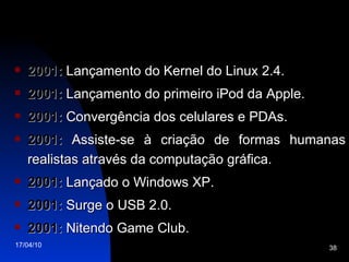 2001:  Lançamento do Kernel do Linux 2.4. 2001:  Lançamento do primeiro iPod da Apple. 2001:  Convergência dos celulares e PDAs. 2001:  Assiste-se à criação de formas humanas realistas através da computação gráfica. 2001:  Lançado o Windows XP. 2001:  Surge o USB 2.0. 2001:  Nitendo Game Club. 