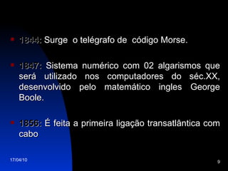 1844:  Surge  o telégrafo de  código Morse. 1847:  Sistema numérico com 02 algarismos que será utilizado nos computadores do séc.XX, desenvolvido pelo matemático ingles George Boole. 1856:  É feita a primeira ligação transatlântica com cabo 