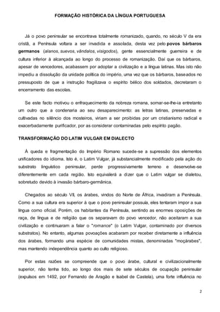 FORMAÇÃO HISTÓRICA DA LÍNGUA PORTUGUESA
2
Já o povo peninsular se encontrava totalmente romanizado, quando, no século V da era
cristã, a Península voltara a ser invadida e assolada, desta vez pelo povos bárbaros
germanos (alanos, suevos, vândalos, visigodos), gente essencialmente guerreira e de
cultura inferior à alcançada ao longo do processo de romanização. Daí que os bárbaros,
apesar de vencedores, acabassem por adoptar a civilização e a língua latinas. Mas isto não
impediu a dissolução da unidade política do império, uma vez que os bárbaros, baseados no
pressuposto de que a instrução fragilizava o espírito bélico dos soldados, decretaram o
encerramento das escolas.
Se este facto motivou o enfraquecimento da nobreza romana, somar-se-lhe-ia entretanto
um outro que a condenaria ao seu desaparecimento: as letras latinas, preservadas e
cultivadas no silêncio dos mosteiros, viriam a ser proibidas por um cristianismo radical e
exacerbadamente purificador, por as considerar contaminadas pelo espírito pagão.
TRANSFORMAÇÃO DO LATIM VULGAR EM DIALECTO
À queda e fragmentação do Império Romano sucede-se a supressão dos elementos
unificadores do idioma. Isto é, o Latim Vulgar, já substancialmente modificado pela ação do
substrato linguístico peninsular, perde progressivamente terreno e desenvolve-se
diferentemente em cada região. Isto equivalerá a dizer que o Latim vulgar se dialetou,
sobretudo devido à invasão bárbaro-germânica.
Chegados ao século VII, os árabes, vindos do Norte de África, invadiram a Península.
Como a sua cultura era superior à que o povo peninsular possuía, eles tentaram impor a sua
língua como oficial. Porém, os habitantes da Península, sentindo as enormes oposições de
raça, de língua e de religião que os separavam do povo vencedor, não aceitaram a sua
civilização e continuaram a falar o "romance" (o Latim Vulgar, contaminado por diversos
substratos). No entanto, algumas povoações acabaram por receber diretamente a influência
dos árabes, formando uma espécie de comunidades mistas, denominadas "moçárabes",
mas mantendo independência quanto ao culto religioso.
Por estas razões se compreende que o povo árabe, cultural e civilizacionalmente
superior, não tenha tido, ao longo dos mais de sete séculos de ocupação peninsular
(expulsos em 1492, por Fernando de Aragão e Isabel de Castela), uma forte influência no
 