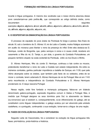 FORMAÇÃO HISTÓRICA DA LÍNGUA PORTUGUESA
3
tocante à língua portuguesa. A maioria dos vocábulos que o nosso idioma absorveu desse
povo caracterizam-se pelo prefixo AL, que corresponde ao artigo definido árabe, como
documentam os seguintes
exemplos: álgebra, algibeira, álcool, alcatifa, alface, algarismo, alfazema, alcachofra, almofa
da, alfinete, algema, algodão, alqueire, etc.
II. O DESPERTAR DA EMANCIPAÇÃO DA LÍNGUA PORTUGUESA
O processo de expulsão do povo árabe da Península foi longo e penoso. Nos finais do
século XI, sob a bandeira de D. Afonso VI, rei de Leão e Castela, muitos fidalgos acorreram
em auxílio do monarca para libertar o reino da presença do infiel. Entre eles destaca-se D.
Henrique, conde de Borgonha, que, pelos serviços à coroa e à causa cristã, recebera em
casamento a filha do rei, D. Tareja, e, por dote, o governo do Condado Portucalense, um
pequeno território situado na costa ocidental da Península, entre os rios Douro e Minho.
D. Afonso Henriques, filho do conde D. Henrique, continuou a luta contra os mouros,
pretendendo transformar o reino de Leão e Castela num estado independente. De entre os
inúmeros combates, ganhou particular importância a batalha de Ourique, em 1139, quer pela
vitória alcançada sobre os árabes, quer também pelo facto de os soldados, antes de se
iniciar o combate, terem aclamado D. Afonso Henriques de rei de Portugal. Mas só em 1143
seria reconhecida a independência do Condado Portucalense e D. Afonso Henriques
proclamado rei. E daqui nasceria Portugal.
Nessa região, onde fora fundada a monarquia portuguesa, falava-se um dialecto
denominado galaico-português, expressão linguística comum à Galiza e Portugal. Mas, à
medida que Portugal alargava os seus domínios para Sul, ia absorvendo os falares
(ou romances) que aí existiam e, consequentemente, ia-se diferenciando do galego, até se
constituírem como línguas independentes: o galego acabou por ser absorvido pela unidade
castelhana, e o português, continuando a sua evolução, tornar-se-ia a língua de uma nação.
III. FASES DE EVOLUÇÃO DA LÍNGUA PORTUGUESA
Segundo Leite de Vasconcelos, há a considerar na evolução da língua portuguesa três
fases: pré-histórica, proto-histórica e histórica.
 