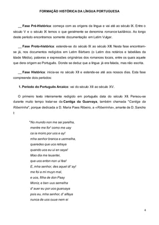 FORMAÇÃO HISTÓRICA DA LÍNGUA PORTUGUESA
4
__ Fase Pré-Histórica: começa com as origens da língua e vai até ao século IX. Entre o
século V e o século IX temos o que geralmente se denomina romance lusitânico. Ao longo
deste período encontramos somente documentação em Latim Vulgar.
__ Fase Proto-histórica: estende-se do século IX ao século XIII. Nesta fase encontram-
se já, nos documentos redigidos em Latim Bárbaro (o Latim dos notários e tabeliães da
Idade Média), palavras e expressões originárias dos romances locais, entre os quais aquele
que dera origem ao Português. Donde se deduz que a língua já era falada, mas não escrita.
__ Fase Histórica: inicia-se no século XII e estende-se até aos nossos dias. Esta fase
compreende dois períodos:
1. Período do Português Arcaico: vai do século XII ao século XV.
O primeiro texto inteiramente redigido em português data do século XII. Pensou-se
durante muito tempo tratar-se da Cantiga da Guarvaya, também chamada "Cantiga da
Ribeirinha", porque dedicada a D. Maria Paes Ribeiro, a «Ribeirinha», amante de D. Sancho
I:
"No mundo non me sei parelha,
mentre me for' como me uay
ca ia moiro por uos e ay!
mha senhor branca e uermelha,
queredes que uos retraya
quando uos eu ui en saya!
Mao dia me leuantei,
que uos enton non ui fea!
E, mha senhor, des aquel di' ay!
me foi a mi muyn mal,
e uos, filha de don Paay
Moniz, e ben uus semelha
d' auer eu por uos guaruaya
pois eu, mha senhor, d' alfaya
nunca de uos ouue nem ei
 