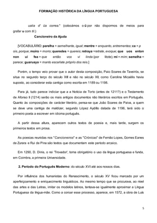 FORMAÇÃO HISTÓRICA DA LÍNGUA PORTUGUESA
5
ualia d' üa correa." (colocámos o ü por não dispormos de meios para
grafar u com til.)
Cancioneiro da Ajuda
[VOCABULÁRIO: parelha = semelhante, igual; mentre = enquanto, entrementes; ca = p
ois, porque; moiro = morro; queredes = quereis; retraya =retrate, evoque; que uos enton
non ui fea = que então vos vi linda (por litote); mi = mim; semelha =
parece; guaruaya = manto escarlate próprio dos reis.]
Porém, o tempo veio provar que o autor desta composição, Paio Soares de Taveirós, se
situa no segundo terço do século XIII e não no século XII, como Carolina Micaëlis havia
suposto, ao considerar esta cantiga como escrita em 1189 ou 1198.
Para já, tudo parece indiciar que a a Notícia de Torto (antes de 1211?) e o Testamento
de Afonso II (1214) serão os mais antigos documentos não literários escritos em Português.
Quanto às composições de carácter literário, pensa-se que João Soares de Paiva, a quem
se deve uma cantiga de maldizer, segundo López Aydillo datada de 1196, terá sido o
primeiro poeta a escrever em idioma português.
A partir dessa altura, aparecem outros textos de poesia e, mais tarde, surgem os
primeiros textos em prosa.
As poesias reunidas nos "Cancioneiros" e as "Crónicas" de Fernão Lopes, Gomes Eanes
de Zurara e Rui de Pina são textos que documentam este período arcaico.
Em 1290, D. Dinis, o rei 'Trovador', torna obrigatório o uso da língua portuguesa e funda,
em Coimbra, a primeira Universidade.
2. Período do Português Moderno: do século XVI até aos nossos dias.
Por influência dos humanistas do Renascimento, o século XV ficou marcado por um
aperfeiçoamento e enriquecimento linguísticos. Ao mesmo tempo que se procurava, ao nível
das artes e das Letras, imitar os modelos latinos, tentava-se igualmente aproximar a Língua
Portuguesa da língua-mãe. Como a coroar esse processo, aparece, em 1572, a obra de Luís
 