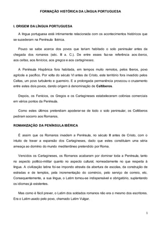 FORMAÇÃO HISTÓRICA DA LÍNGUA PORTUGUESA
1
I. ORIGEM DA LÍNGUA PORTUGUESA
A língua portuguesa está intimamente relacionada com os acontecimentos históricos que
se sucederam na Península Ibérica.
Pouco se sabe acerca dos povos que teriam habitado o solo peninsular antes da
chegada dos romanos (séc. III a. C.). De entre esses faz-se referência aos iberos,
aos celtas, aos fenícios, aos gregos e aos cartagineses.
A Península Hispânica fora habitada, em tempos muito remotos, pelos Iberos, povo
agrícola e pacífico. Por volta do século VI antes de Cristo, este território fora invadido pelos
Celtas, um povo turbulento e guerreiro. E a prolongada permanência provocou o cruzamento
entre estes dois povos, dando origem à denominação de Celtiberos.
Depois, os Fenícios, os Gregos e os Cartagineses estabeleceram colónias comerciais
em vários pontos da Península.
Como estes últimos pretendiam apoderar-se de todo o solo peninsular, os Celtiberos
pediram socorro aos Romanos.
ROMANIZAÇÃO DA PENÍNSULA IBÉRICA
É assim que os Romanos invadem a Península, no século III antes de Cristo, com o
intuito de travar a expansão dos Cartagineses, dado que estes constituíam uma séria
ameaça ao domínio do mundo mediterrâneo pretendido por Roma.
Vencidos os Cartagineses, os Romanos acabaram por dominar toda a Península, tanto
no aspecto político-militar quanto no aspecto cultural, nomeadamente no que respeita à
língua. A civilização latina foi-se impondo através da abertura de escolas, da construção de
estradas e de templos, pela incrementação do comércio, pelo serviço de correio, etc.
Consequentemente, a sua língua, o Latim tornou-se indispensável e obrigatório, suplantando
os idiomas já existentes.
Mas como é fácil prever, o Latim dos soldados romanos não era o mesmo dos escritores.
Era o Latim usado pelo povo, chamado Latim Vulgar.
 