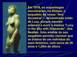 Em 1978, os arqueólogos
encontraram, na Etiópia, o
esqueleto da nossa “Avó
Ancestral” – denominada então
de Lucy, porque aqueles
estavam a ouvir a música “Lucy
in the Sky with Diamonds”, dos
Beatles. Uma análise do seu
esqueleto permitiu concluir que
se tratava de um indivíduo do
sexo feminino, com cerca de 20
anos e 1,20m de altura.
 