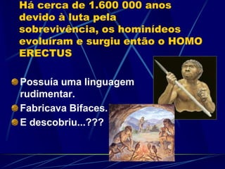 Há cerca de 1.600 000 anos
devido à luta pela
sobrevivência, os hominídeos
evoluíram e surgiu então o HOMO
ERECTUS
Possuía uma linguagem
rudimentar.
Fabricava Bifaces.
E descobriu...???
 