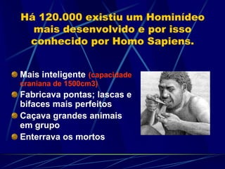 Há 120.000 existiu um Hominídeo
mais desenvolvido e por isso
conhecido por Homo Sapiens.
Mais inteligente (capacidade
craniana de 1500cm3)
Fabricava pontas; lascas e
bifaces mais perfeitos
Caçava grandes animais
em grupo
Enterrava os mortos
 