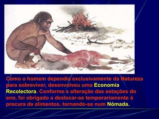 Como o homem dependia exclusivamente da Natureza
para sobreviver, desenvolveu uma Economia
Recolectora. Conforme a alteração das estações do
ano, foi obrigado a deslocar-se temporariamente à
procura de alimentos, tornando-se num Nómada.
 