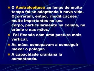 O Australopiteco ao longo de muito
tempo foi-se adaptando à nova vida.
Ocorreram, então, modificações
muito importantes no seu
corpo, particularmente na coluna, no
crânio e nas mãos.
Foi ficando com uma postura mais
vertical.
As mãos começavam a conseguir
mexer o polegar.
A capacidade craniana ia
aumentando.
 