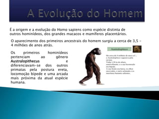 É a origem e a evolução do Homo sapiens como espécie distinta de
outros hominídeos, dos grandes macacos e mamíferos placentários.
O aparecimento dos primeiros ancestrais do homem surgiu a cerca de 3,5 –
4 milhões de anos atrás.
Os primeiros hominídeos
pertenciam ao gênero
Australopithecus e
diferenciavam-se dos outros
primatas pela postura ereta,
locomoção bípede e uma arcada
mais próxima da atual espécie
humana.