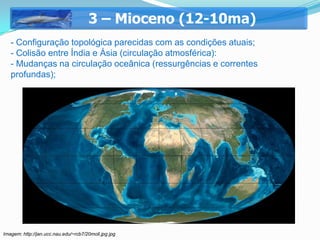 3 – Mioceno (12-10ma)
   - Configuração topológica parecidas com as condições atuais;
   - Colisão entre Índia e Ásia (circulação atmosférica):
   - Mudanças na circulação oceânica (ressurgências e correntes
   profundas);




Imagem: http://jan.ucc.nau.edu/~rcb7/20moll.jpg jpg
 