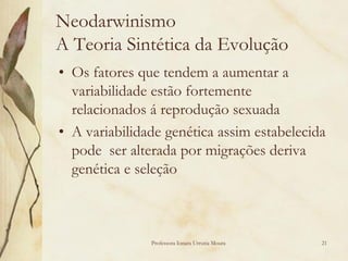 Neodarwinismo
A Teoria Sintética da Evolução
• Os fatores que tendem a aumentar a
  variabilidade estão fortemente
  relacionados á reprodução sexuada
• A variabilidade genética assim estabelecida
  pode ser alterada por migrações deriva
  genética e seleção



               Professora Ionara Urrutia Moura   21
 