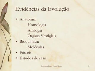 Evidências da Evolução
• Anatomia:
      Homologia
      Analogia
      Órgãos Vestigiais
• Bioquímica:
      Moléculas
• Fósseis
• Estudos de caso
              Professora Ionara Urrutia Moura   23
 