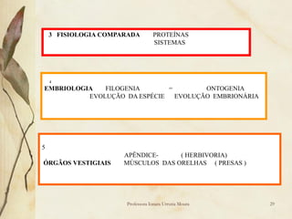 3 FISIOLOGIA COMPARADA        PROTEÍNAS
                                  SISTEMAS




    4
EMBRIOLOGIA   FILOGENIA       =        ONTOGENIA
          EVOLUÇÃO DA ESPÉCIE   EVOLUÇÃO EMBRIONÁRIA




5
                      APÊNDICE-     ( HERBIVORIA)
ÓRGÃOS VESTIGIAIS     MÚSCULOS DAS ORELHAS ( PRESAS )




                      Professora Ionara Urrutia Moura   29
 