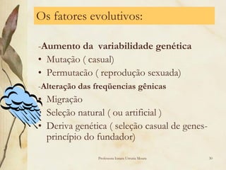 Os fatores evolutivos:

-Aumento da variabilidade genética
• Mutação ( casual)
• Permutacão ( reprodução sexuada)
-Alteração das freqüencias gênicas
• Migração
• Seleção natural ( ou artificial )
• Deriva genética ( seleção casual de genes-
  princípio do fundador)
               Professora Ionara Urrutia Moura   30
 