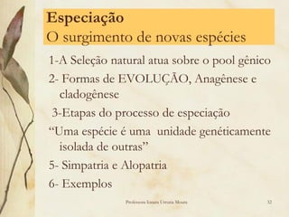 Especiação
O surgimento de novas espécies
1-A Seleção natural atua sobre o pool gênico
2- Formas de EVOLUÇÃO, Anagênese e
  cladogênese
 3-Etapas do processo de especiação
“Uma espécie é uma unidade genéticamente
  isolada de outras”
5- Simpatria e Alopatria
6- Exemplos
               Professora Ionara Urrutia Moura   32
 