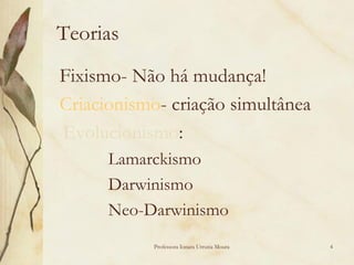 Teorias
Fixismo- Não há mudança!
Criacionismo- criação simultânea
Evolucionismo:
      Lamarckismo
      Darwinismo
      Neo-Darwinismo
            Professora Ionara Urrutia Moura   4
 