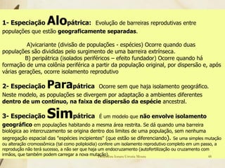 1- Especiação         Alopátrica:Evolução de barreiras reprodutivas entre
populações que estão geograficamente separadas.

          A)vicariante (divisão de populações - espécies) Ocorre quando duas
populações são divididas pelo surgimento de uma barreira extrínseca.
         B) peripátrica (isolados periféricos – efeito fundador) Ocorre quando há
formação de uma colônia periférica a partir da população original, por dispersão e, após
várias gerações, ocorre isolamento reprodutivo

2- Especiação         Parapátrica    Ocorre sem que haja isolamento geográfico.
Neste modelo, as populações se divergem por adaptação a ambientes diferentes
dentro de um continuo, na faixa de dispersão da espécie ancestral.

3- Especiação         Simpátrica               É um modelo que não envolve isolamento
geográfico em populações habitando a mesma área restrita. Se dá quando uma barreira
biológica ao intercruzamento se origina dentro dos limites de uma população, sem nenhuma
segregação espacial das "espécies incipientes" (que estão se diferenciando). Se uma simples mutação
ou alteração cromossômica (tal como poliploidia) confere um isolamento reprodutivo completo em um passo, a
reprodução não terá sucesso, a não ser que haja um endocruzamento (autofertilização ou cruzamento com
irmãos, que também podem carregar a nova mutação). Ionara Urrutia Moura
                                                 Professora                                          48
 