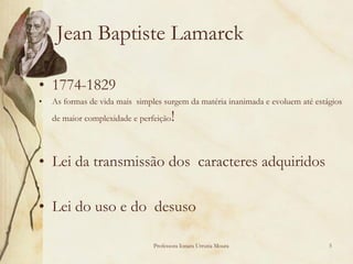 Jean Baptiste Lamarck

• 1774-1829
•   As formas de vida mais simples surgem da matéria inanimada e evoluem até estágios
    de maior complexidade e perfeição   !

• Lei da transmissão dos caracteres adquiridos

• Lei do uso e do desuso

                                Professora Ionara Urrutia Moura                  5
 