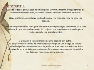 Simpatria
Quando todas as populações de uma espécie vivem na mesma área geográfica diz-
   se que são «simpátricas», estão em contato contínuo umas com as outras.

   Os genes fluem com relativa facilidade através do conjunto total de genes da
                                      espécie.

Uma mutação benéfica num gene em determinada população pode conduzir a uma
 adaptação que se espalha através do conjunto por seleção natural, ao longo de
                     muitas gerações de acasalamentos.


            É possível a transformação de uma espécie em outra.
  As adaptações no âmbito de uma espécie ao longo de um espaço de tempo
considerável podem resultar em mudanças tão radicais nas características físicas
que deixa de ser a espécie que em tempos foi e, consequentemente, tem de lhe
                    ser dado um novo nome como espécie.




                                   Professora Ionara Urrutia Moura                 52
 