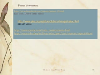 Fontes de consulta
http://www.aboutdarwin.com/pictures/pictures_01.html
tudo sobre Darwin e links ótimos


   http://www.pbs.org/wgbh/evolution/change/index.html
   para ver vídeos-


http://www.cientic.com/tema_evolucionismo.html
http://www.icb.ufmg.br/lbem/aulas/grad/evol/especies/especie8.html




                              Professora Ionara Urrutia Moura        61
 