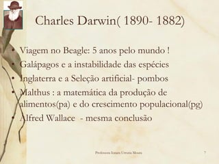 Charles Darwin( 1890- 1882)

• Viagem no Beagle: 5 anos pelo mundo !
• Galápagos e a instabilidade das espécies
• Inglaterra e a Seleção artificial- pombos
• Malthus : a matemática da produção de
  alimentos(pa) e do crescimento populacional(pg)
• Alfred Wallace - mesma conclusão


                     Professora Ionara Urrutia Moura   7
 