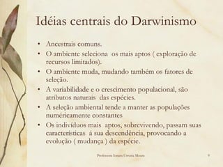 Idéias centrais do Darwinismo
• Ancestrais comuns.
• O ambiente seleciona os mais aptos ( exploração de
  recursos limitados).
• O ambiente muda, mudando também os fatores de
  seleção.
• A variabilidade e o crescimento populacional, são
  atributos naturais das espécies.
• A seleção ambiental tende a manter as populações
  numéricamente constantes
• Os indivíduos mais aptos, sobrevivendo, passam suas
  características á sua descendência, provocando a
  evolução ( mudança ) da espécie.
                   Professora Ionara Urrutia Moura      9
 