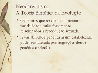 Neodarwinismo 
A Teoria Sintética da Evolução 
• Os fatores que tendem a aumentar a 
variabilidade estão fortemente 
relacionados á reprodução sexuada 
• A variabilidade genética assim estabelecida 
pode ser alterada por migrações deriva 
genética e seleção 
 