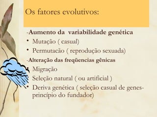 Os fatores evolutivos: 
-Aumento da variabilidade genética 
• Mutação ( casual) 
• Permutacão ( reprodução sexuada) 
-Alteração das freqüencias gênicas 
• Migração 
• Seleção natural ( ou artificial ) 
• Deriva genética ( seleção casual de genes-princípio 
do fundador) 
 