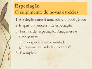 Especiação 
O surgimento de novas espécies 
1-A Seleção natural atua sobre o pool gênico 
2-Etapas do processo de especiação 
3- Formas de especiação, Anagênese e 
cladogênese 
“Uma espécie é uma unidade 
genéticamente isolada de outras” 
5- Exemplos 
 